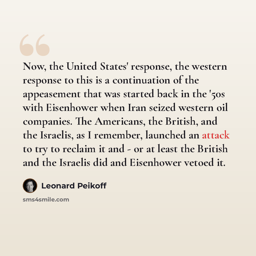 “Now, the United States' response, the western response to this is a continuation of the appeasement that was started back in the '50s with Eisenhower when Iran seized western oil companies. The Americans, the British, and the Israelis, as I remember, launched an attack to try to reclaim it and…” quote by Leonard Peikoff