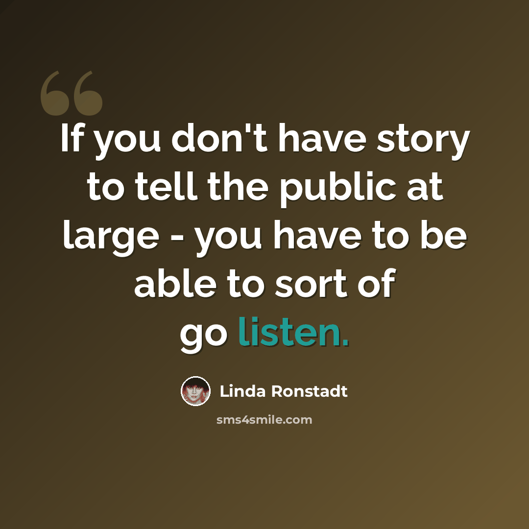 “If you don't have story to tell the public at large - you have to be able to sort of go listen.” quote by Linda Ronstadt