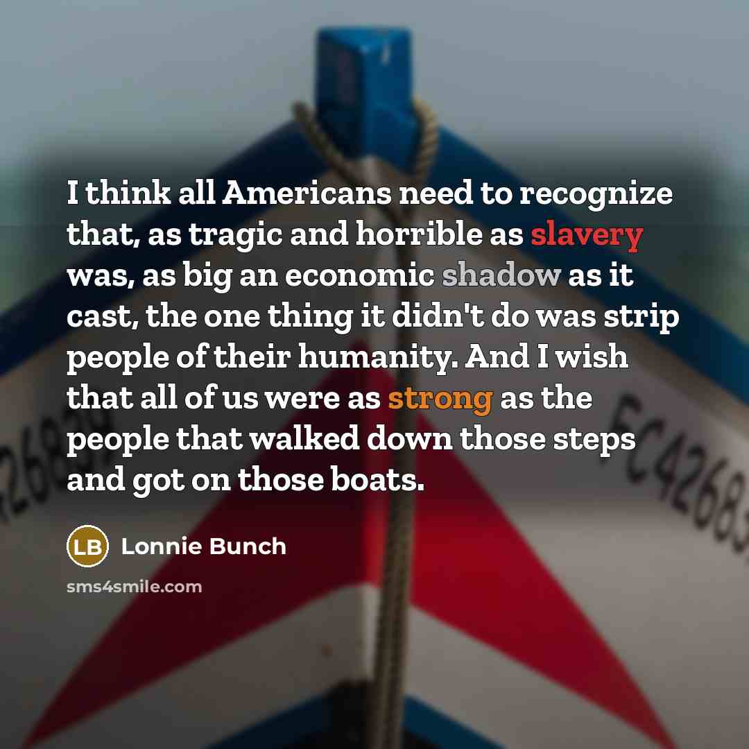 “I think all Americans need to recognize that, as tragic and horrible as slavery was, as big an economic shadow as it cast, the one thing it didn't do was strip people of their humanity. And I wish that all of us were as strong as the people that walked down those steps and got on those boats.” quote by Lonnie Bunch