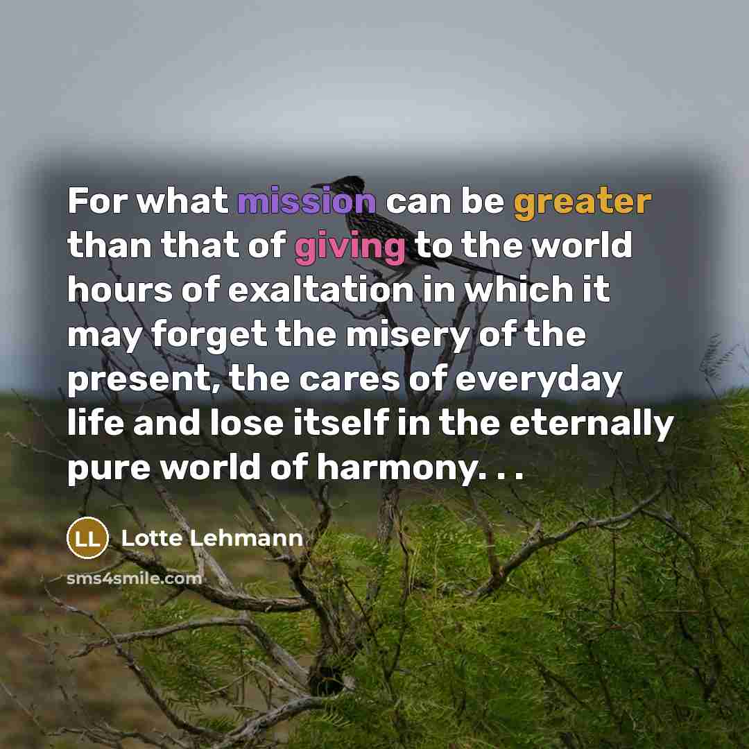 “For what mission can be greater than that of giving to the world hours of exaltation in which it may forget the misery of the present, the cares of everyday life and lose itself in the eternally pure world of harmony. . .” quote by Lotte Lehmann