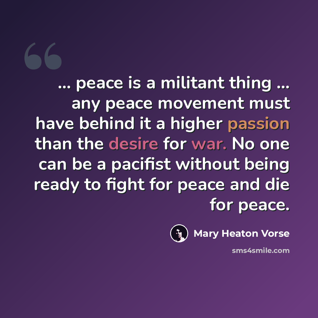“... peace is a militant thing ... any peace movement must have behind it a higher passion than the desire for war. No one can be a pacifist without being ready to fight for peace and die for peace.” quote by Mary Heaton Vorse