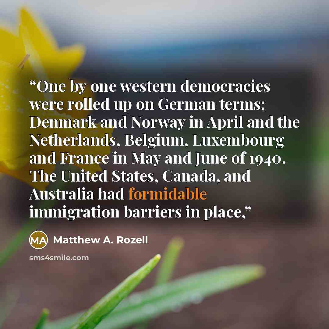 “One by one western democracies were rolled up on German terms; Denmark and Norway in April and the Netherlands, Belgium, Luxembourg and France in May and June of 1940. The United States, Canada, and Australia had formidable immigration barriers in place,” quote by Matthew A. Rozell