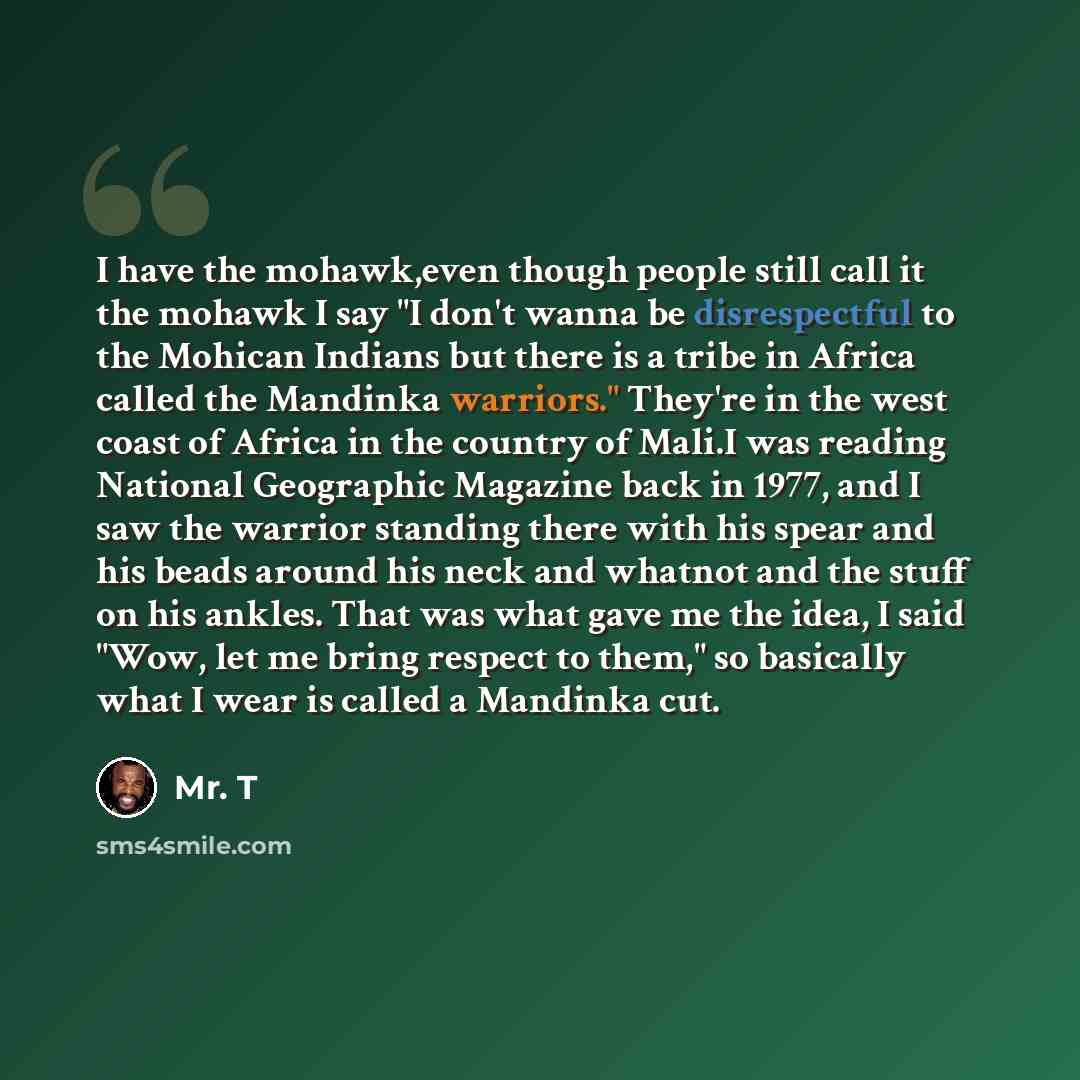 “I have the mohawk,even though people still call it the mohawk I say "I don't wanna be disrespectful to the Mohican Indians but there is a tribe in Africa called the Mandinka warriors." They're in the west coast of Africa in the country of Mali.I was reading National Geographic Magazine back in…” quote by Mr. T