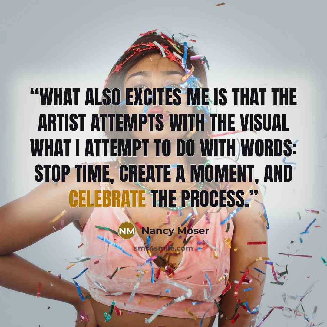 “What also excites me is that the artist attempts with the visual what I attempt to do with words: stop time, create a moment, and celebrate the process.” quote by Nancy Moser
