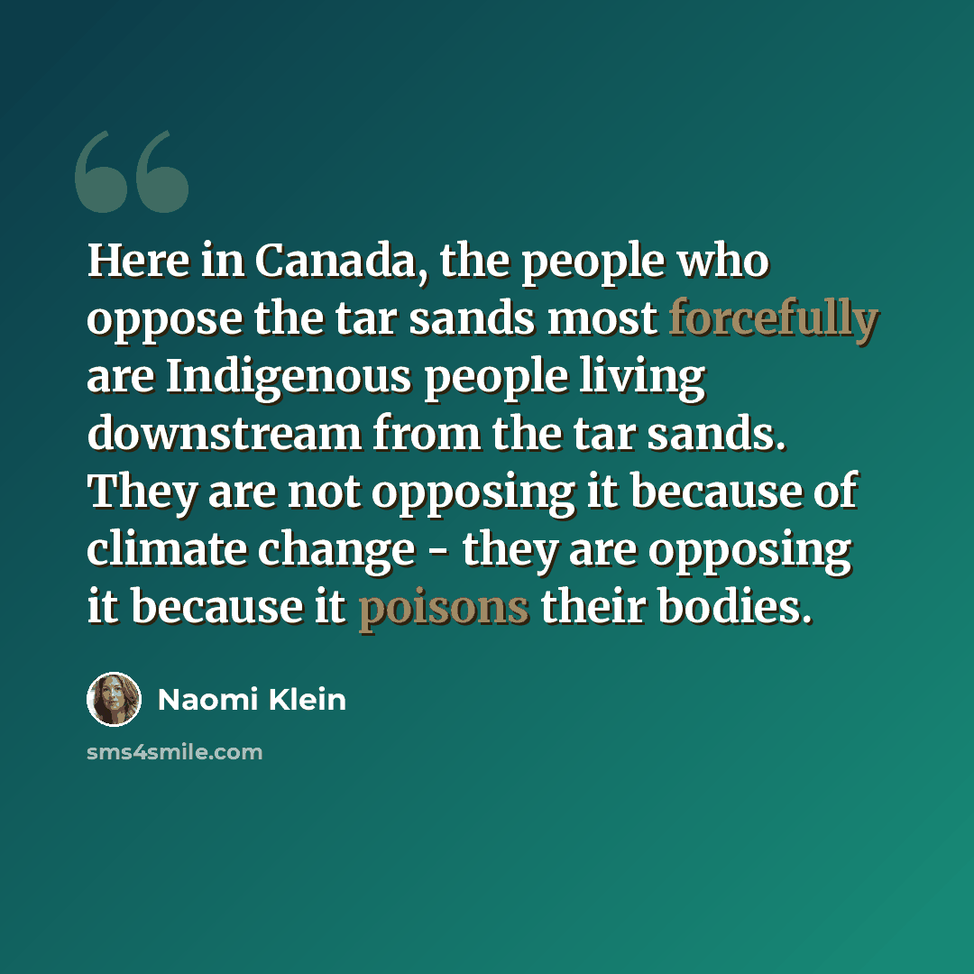 “Here in Canada, the people who oppose the tar sands most forcefully are Indigenous people living downstream from the tar sands. They are not opposing it because of climate change - they are opposing it because it poisons their bodies.” quote by Naomi Klein