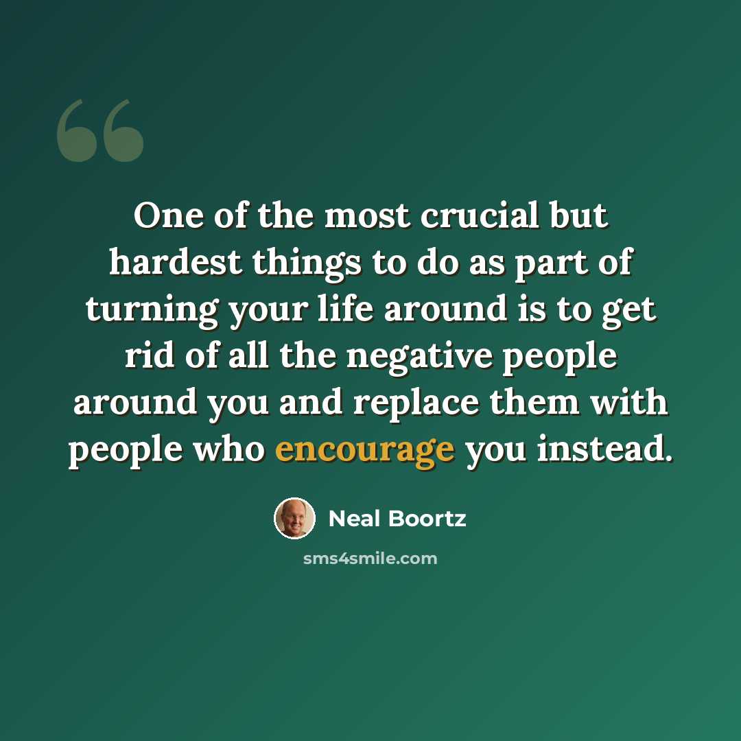“One of the most crucial but hardest things to do as part of turning your life around is to get rid of all the negative people around you and replace them with people who encourage you instead.” quote by Neal Boortz