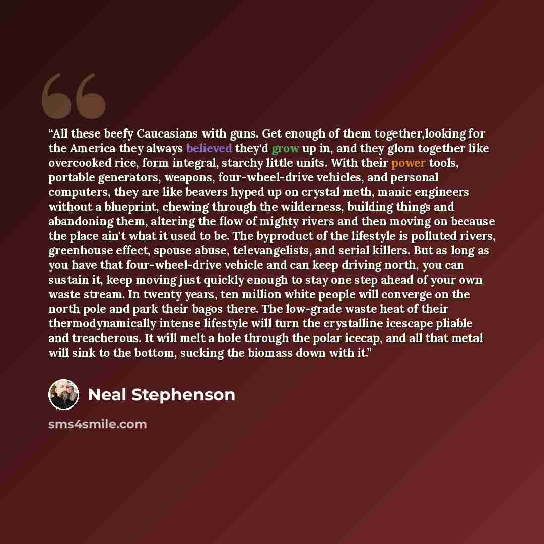 “All these beefy Caucasians with guns. Get enough of them together,looking for the America they always believed they'd grow up in, and they glom together like overcooked rice, form integral, starchy little units. With their power tools, portable generators, weapons, four-wheel-drive vehicles, and…” quote by Neal Stephenson