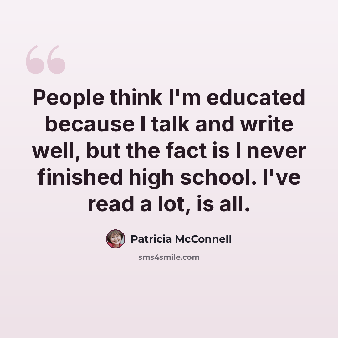 “People think I'm educated because I talk and write well, but the fact is I never finished high school. I've read a lot, is all.” quote by Patricia McConnell