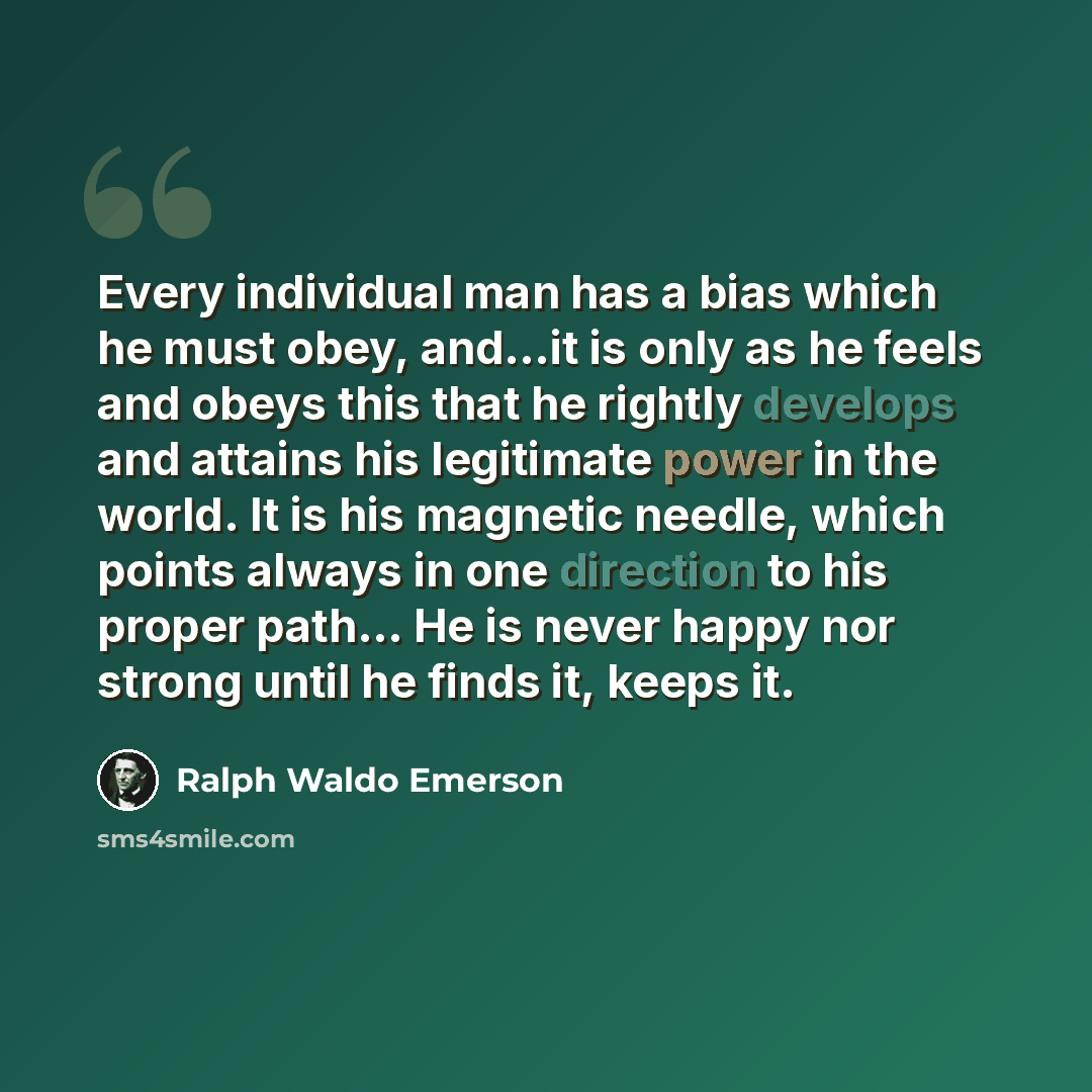 “Every individual man has a bias which he must obey, and...it is only as he feels and obeys this that he rightly develops and attains his legitimate power in the world. It is his magnetic needle, which points always in one direction to his proper path… He is never happy nor strong until he finds…” quote by Ralph Waldo Emerson