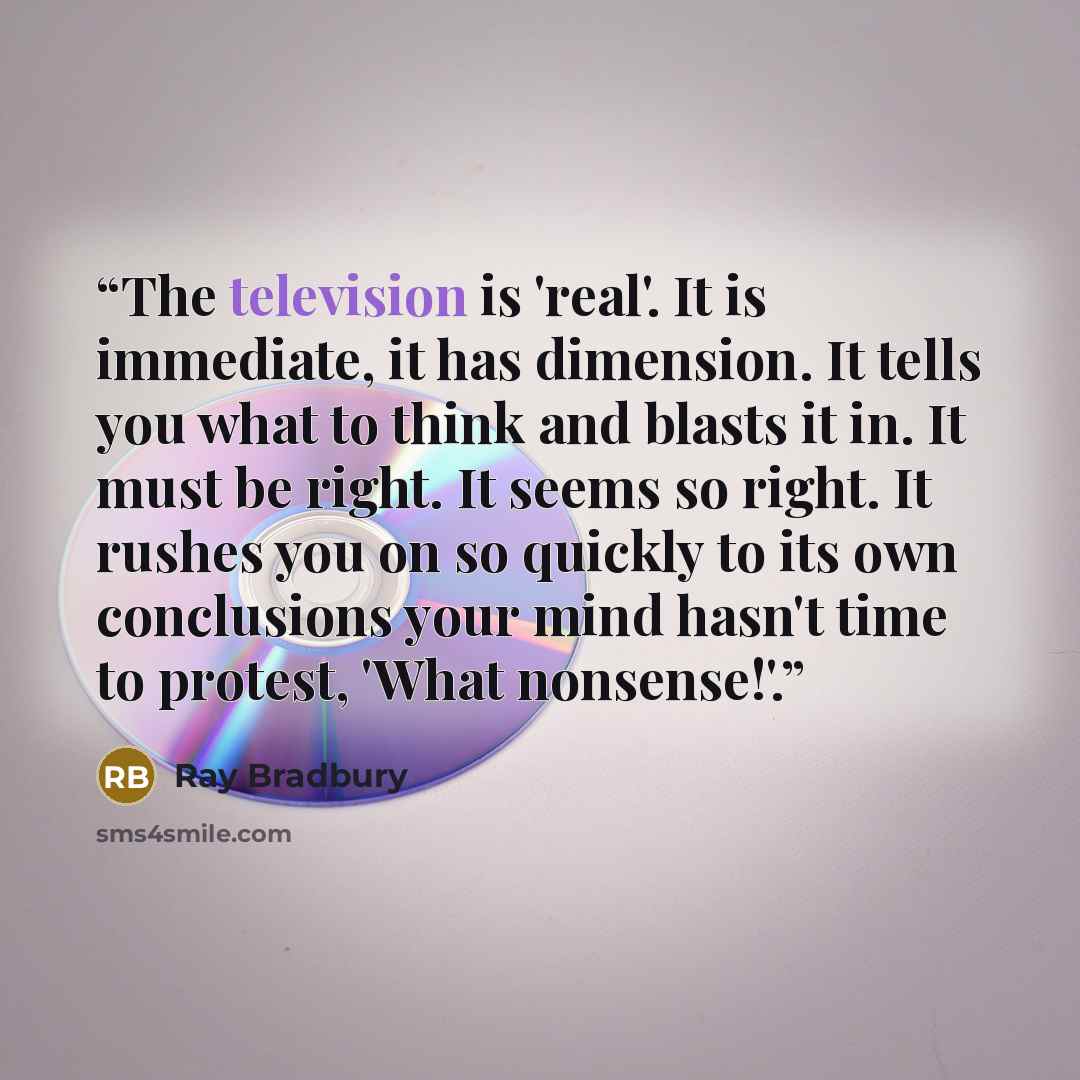 “The television is 'real'. It is immediate, it has dimension. It tells you what to think and blasts it in. It must be right. It seems so right. It rushes you on so quickly to its own conclusions your mind hasn't time to protest, 'What nonsense!'.” quote by Ray Bradbury