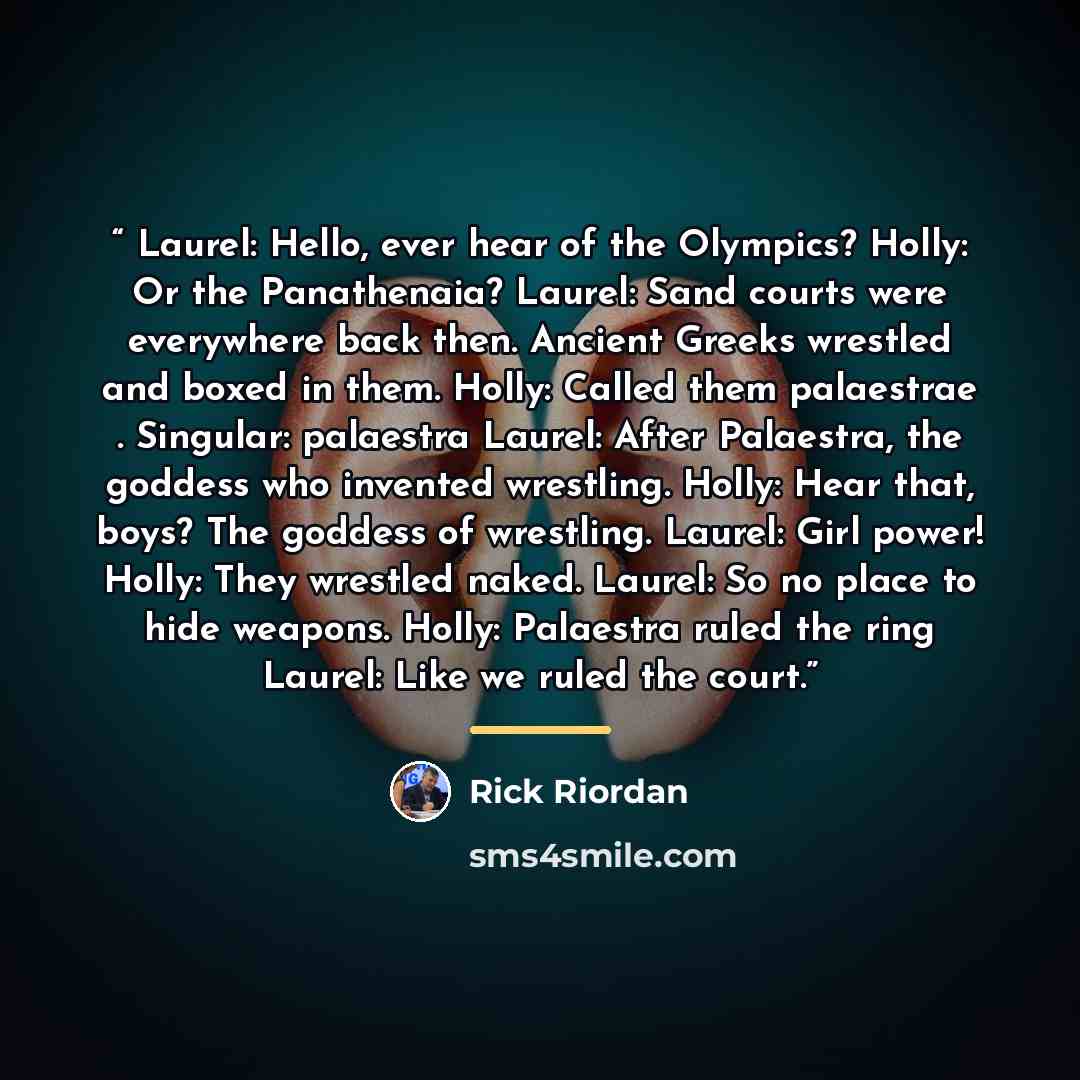 “Laurel: Hello, ever hear of the Olympics? Holly: Or the Panathenaia? Laurel: Sand courts were everywhere back then. Ancient Greeks wrestled and boxed in them. Holly: Called them palaestrae . Singular: palaestra Laurel: After Palaestra, the goddess who invented wrestling. Holly: Hear that, boys?…” quote by Rick Riordan