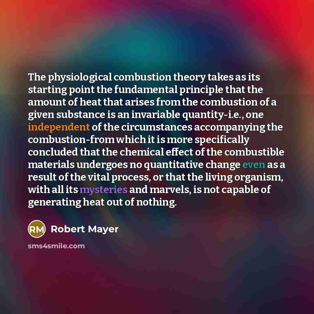 “The physiological combustion theory takes as its starting point the fundamental principle that the amount of heat that arises from the combustion of a given substance is an invariable quantity-i.e., one independent of the circumstances accompanying the combustion-from which it is more specifically…” quote by Robert Mayer