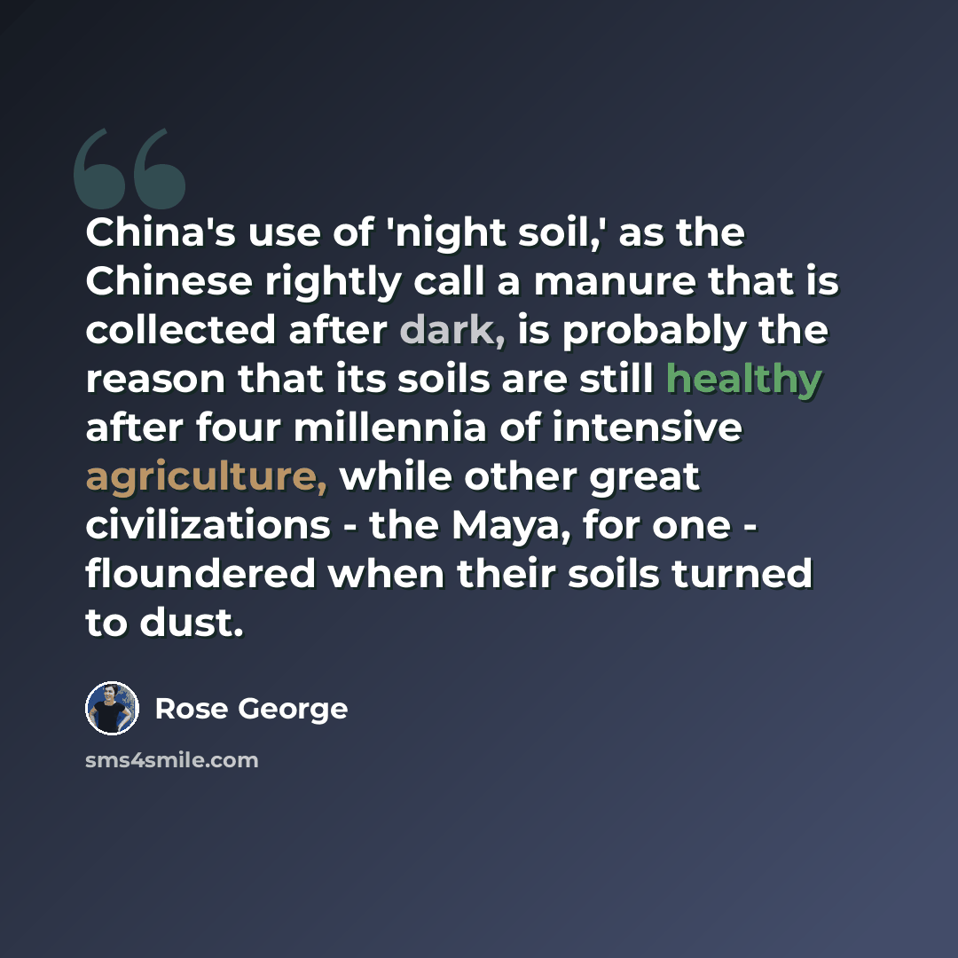 “China's use of 'night soil,' as the Chinese rightly call a manure that is collected after dark, is probably the reason that its soils are still healthy after four millennia of intensive agriculture, while other great civilizations - the Maya, for one - floundered when their soils turned to dust.” quote by Rose George