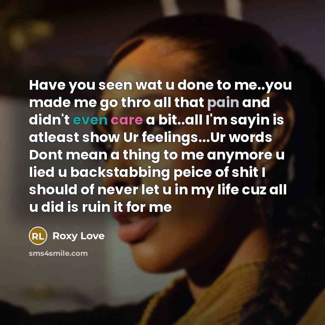 “Have you seen wat u done to me..you made me go thro all that pain and didn't even care a bit..all I'm sayin is atleast show Ur feelings...Ur words Dont mean a thing to me anymore u lied u backstabbing peice of shit I should of never let u in my life cuz all u did is ruin it for me” quote by Roxy Love