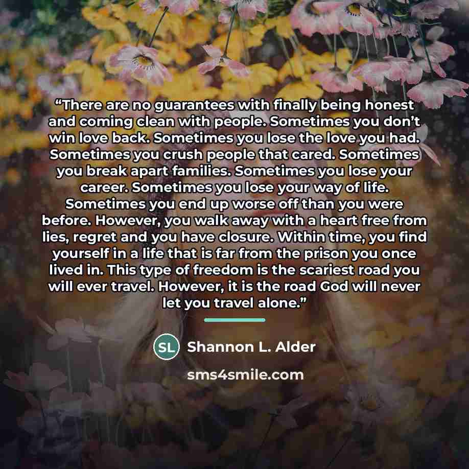 “There are no guarantees with finally being honest and coming clean with people. Sometimes you don’t win love back. Sometimes you lose the love you had. Sometimes you crush people that cared. Sometimes you break apart families. Sometimes you lose your career. Sometimes you lose your way of life…” quote by Shannon L. Alder
