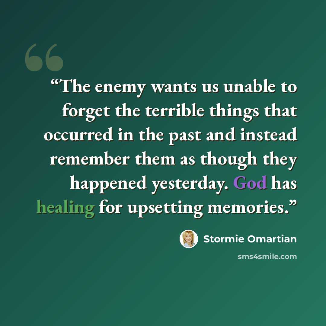 “The enemy wants us unable to forget the terrible things that occurred in the past and instead remember them as though they happened yesterday. God has healing for upsetting memories.” quote by Stormie Omartian