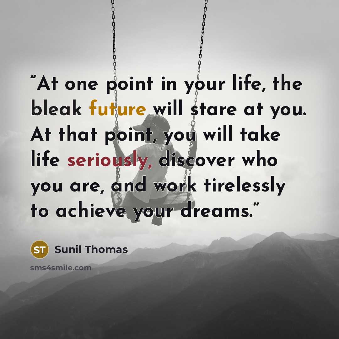 “At one point in your life, the bleak future will stare at you. At that point, you will take life seriously, discover who you are, and work tirelessly to achieve your dreams.” quote by Sunil Thomas