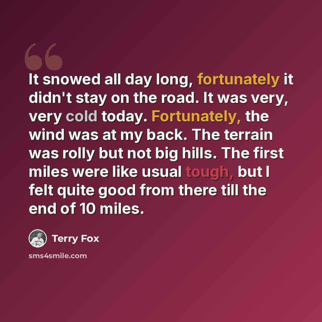 “It snowed all day long, fortunately it didn't stay on the road. It was very, very cold today. Fortunately, the wind was at my back. The terrain was rolly but not big hills. The first miles were like usual tough, but I felt quite good from there till the end of 10 miles.” quote by Terry Fox