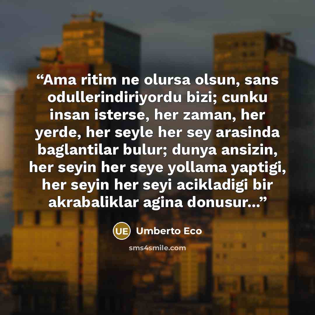 “Ama ritim ne olursa olsun, sans odullerindiriyordu bizi; cunku insan isterse, her zaman, her yerde, her seyle her sey arasinda baglantilar bulur; dunya ansizin, her seyin her seye yollama yaptigi, her seyin her seyi acikladigi bir akrabaliklar agina donusur...” quote by Umberto Eco
