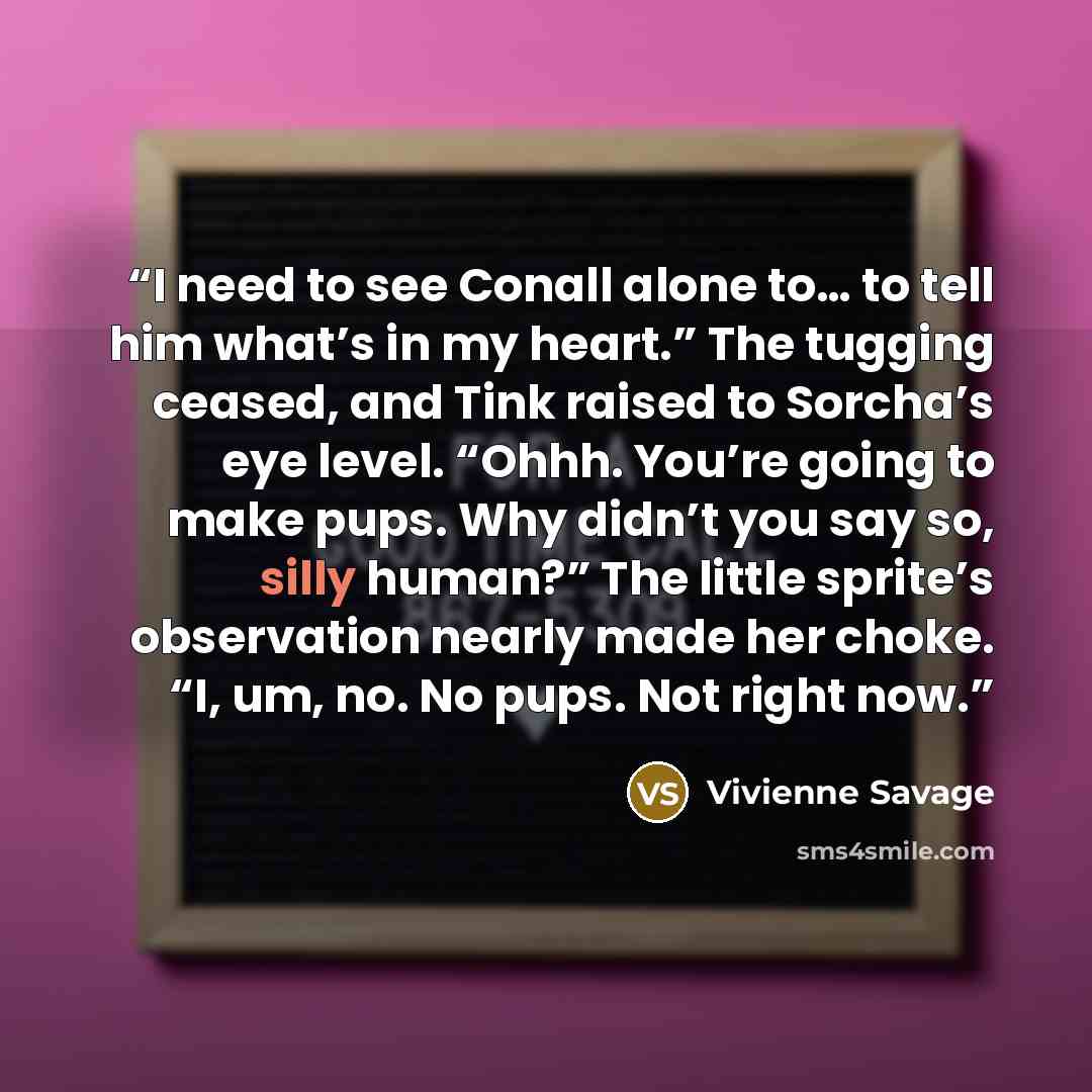 “I need to see Conall alone to… to tell him what’s in my heart.” The tugging ceased, and Tink raised to Sorcha’s eye level. “Ohhh. You’re going to make pups. Why didn’t you say so, silly human?” The little sprite’s observation nearly made her choke. “I, um, no. No pups. Not right now.” quote by Vivienne Savage