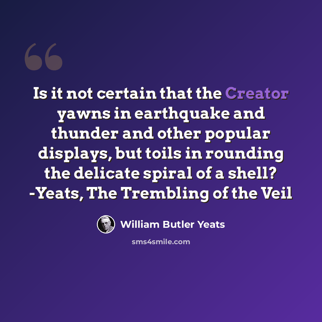 “Is it not certain that the Creator yawns in earthquake and thunder and other popular displays, but toils in rounding the delicate spiral of a shell? -Yeats, The Trembling of the Veil” quote by William Butler Yeats