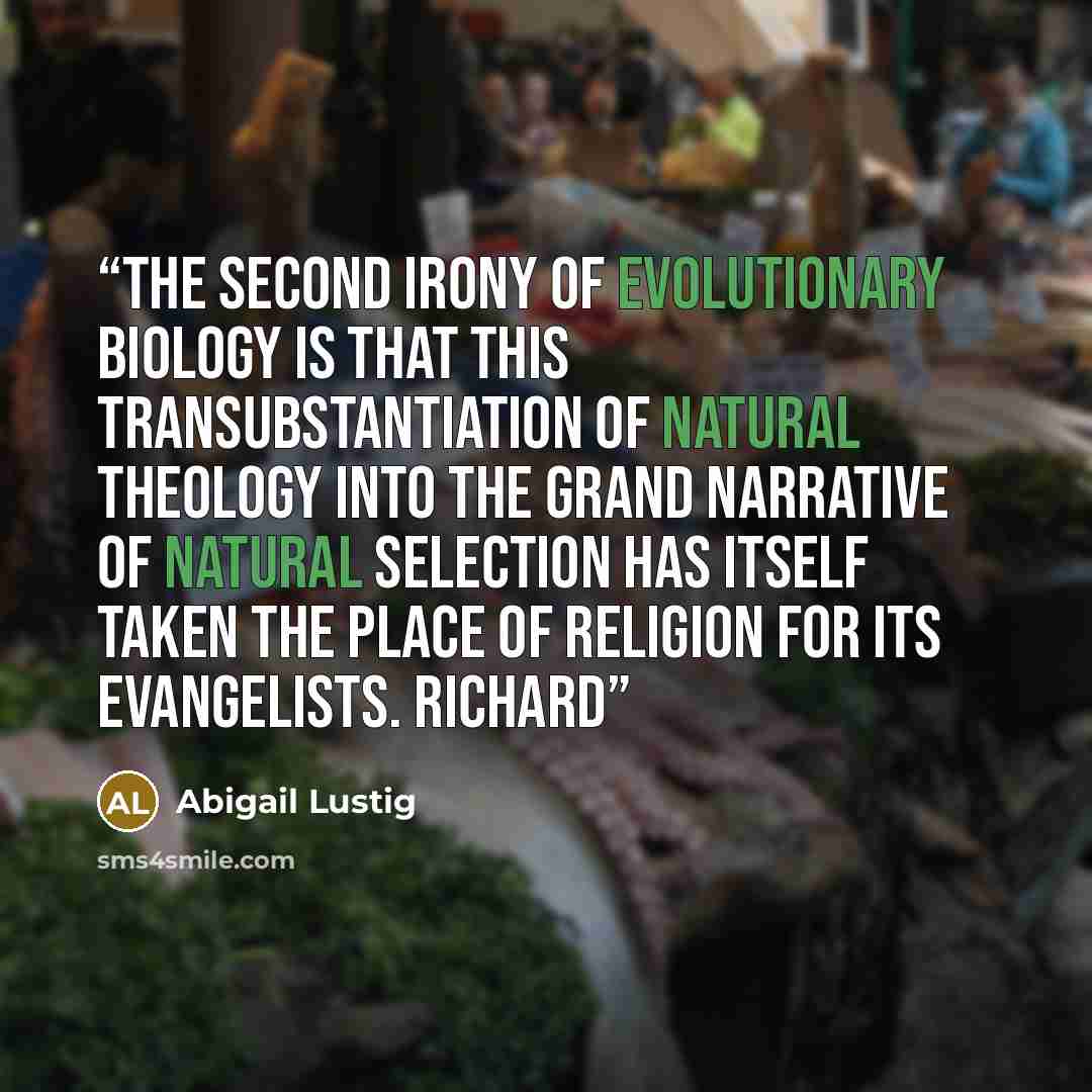 “The second irony of evolutionary biology is that this transubstantiation of natural theology into the grand narrative of natural selection has itself taken the place of religion for its evangelists. Richard” quote by Abigail Lustig