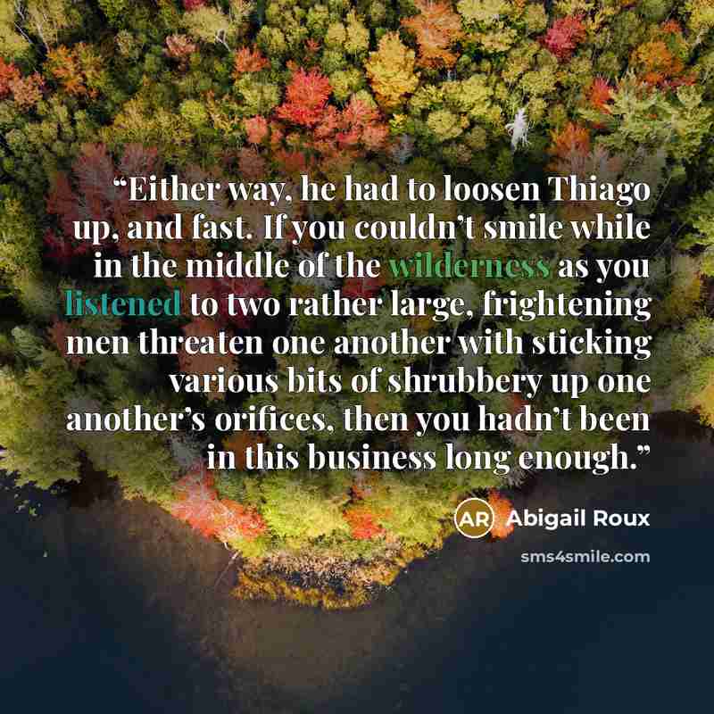 “Either way, he had to loosen Thiago up, and fast. If you couldn’t smile while in the middle of the wilderness as you listened to two rather large, frightening men threaten one another with sticking various bits of shrubbery up one another’s orifices, then you hadn’t been in this business long…” quote by Abigail Roux