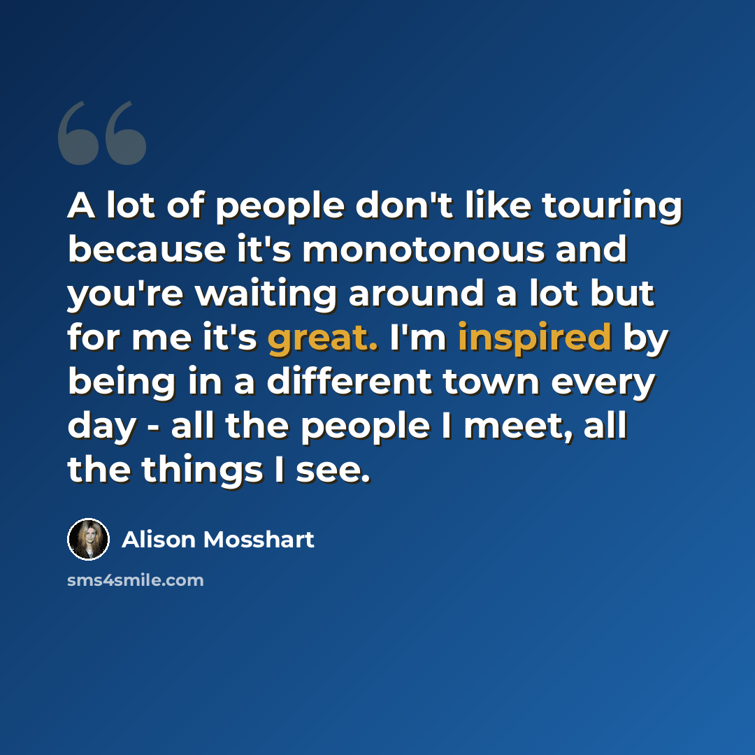 “A lot of people don't like touring because it's monotonous and you're waiting around a lot but for me it's great. I'm inspired by being in a different town every day - all the people I meet, all the things I see.” quote by Alison Mosshart