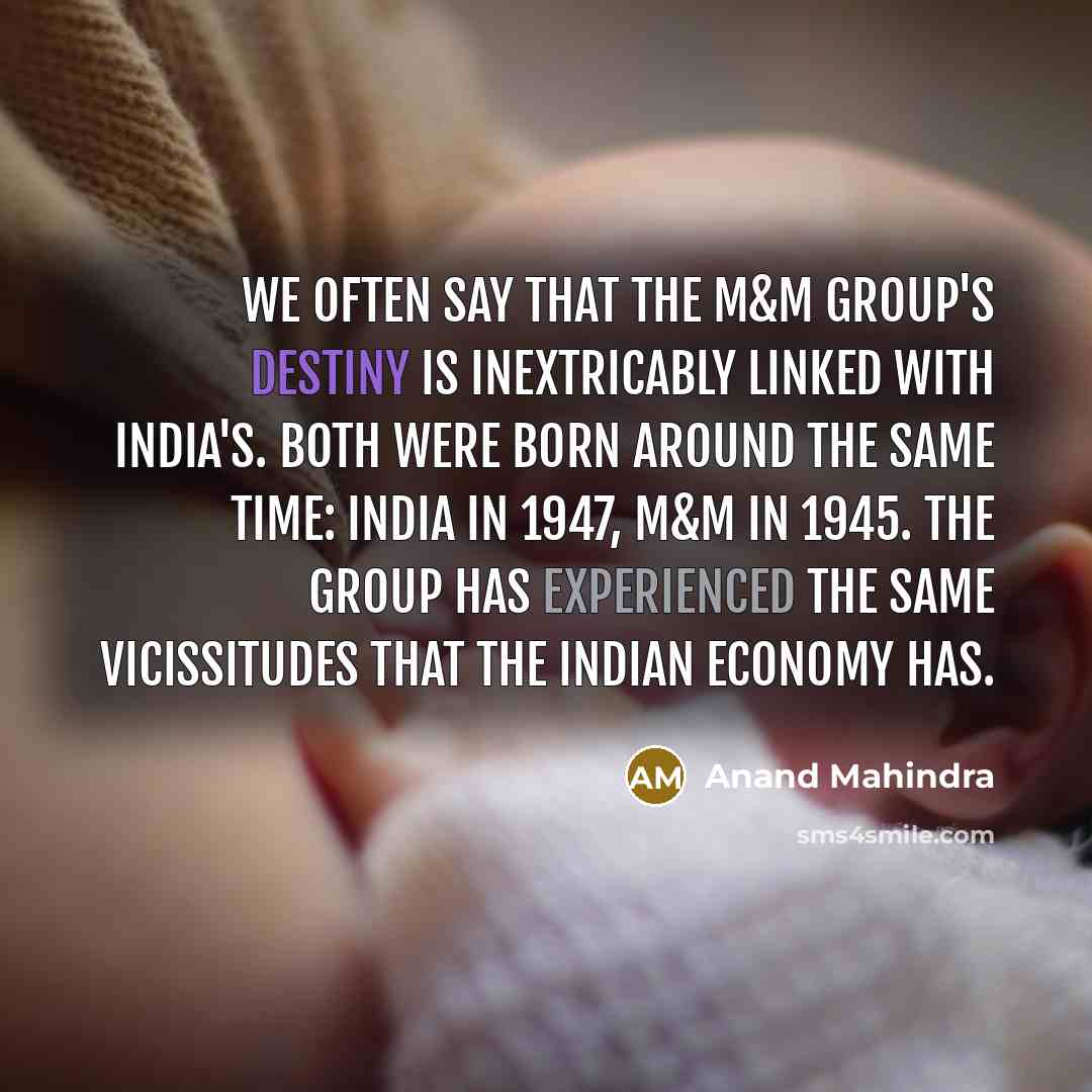 “We often say that the M&M Group's destiny is inextricably linked with India's. Both were born around the same time: India in 1947, M&M in 1945. The group has experienced the same vicissitudes that the Indian economy has.” quote by Anand Mahindra