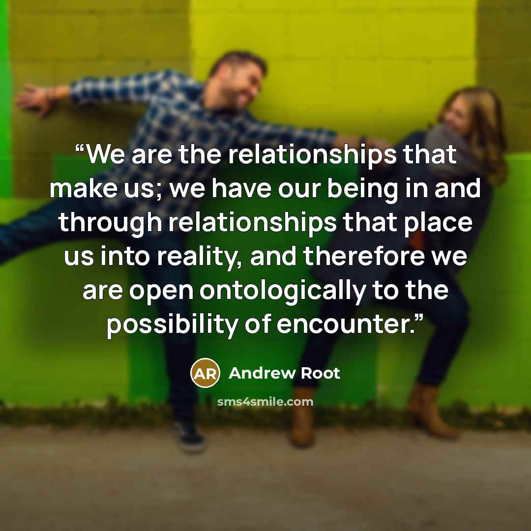 “We are the relationships that make us; we have our being in and through relationships that place us into reality, and therefore we are open ontologically to the possibility of encounter.” quote by Andrew Root