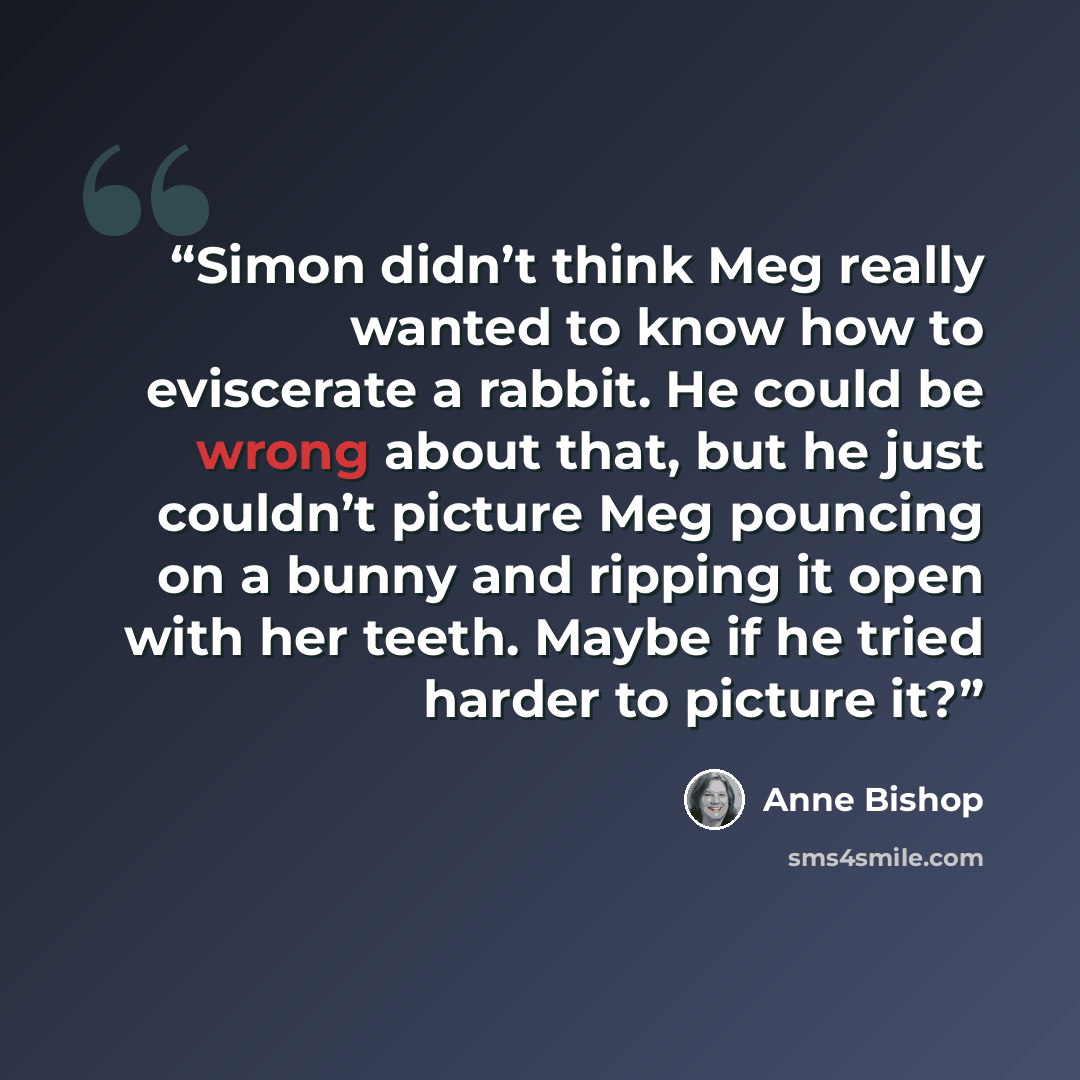 “Simon didn’t think Meg really wanted to know how to eviscerate a rabbit. He could be wrong about that, but he just couldn’t picture Meg pouncing on a bunny and ripping it open with her teeth. Maybe if he tried harder to picture it?” quote by Anne Bishop