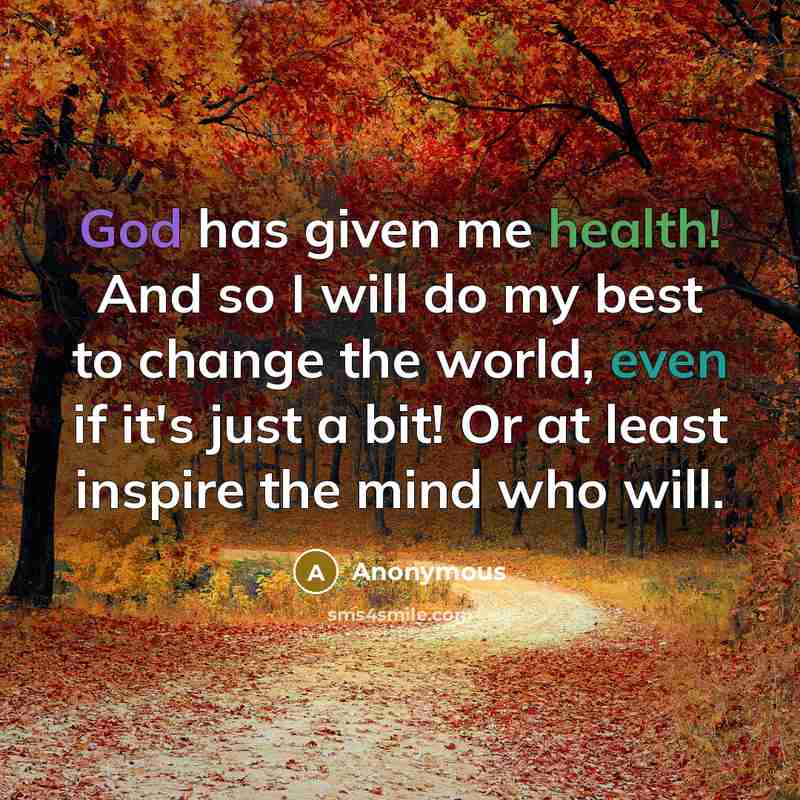 “God has given me health! And so I will do my best to change the world, even if it's just a bit! Or at least inspire the mind who will.” quote by Anonymous
