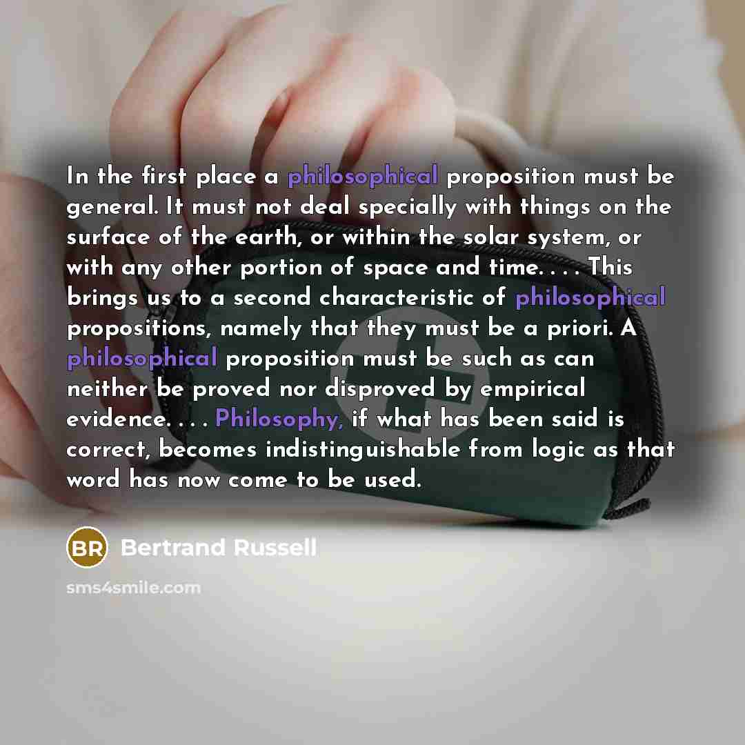 “In the first place a philosophical proposition must be general. It must not deal specially with things on the surface of the earth, or within the solar system, or with any other portion of space and time. . . . This brings us to a second characteristic of philosophical propositions, namely that…” quote by Bertrand Russell
