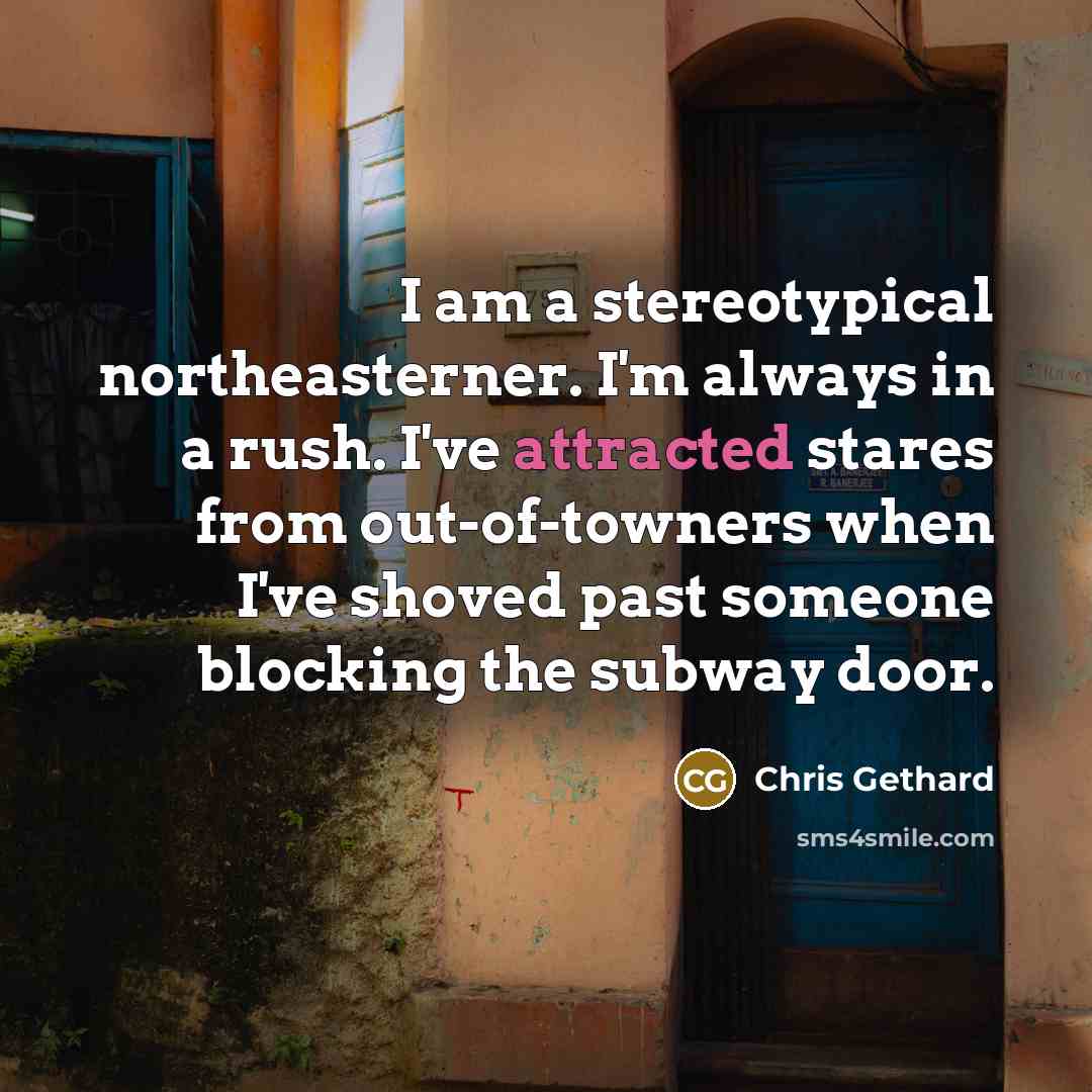 “I am a stereotypical northeasterner. I'm always in a rush. I've attracted stares from out-of-towners when I've shoved past someone blocking the subway door.” quote by Chris Gethard
