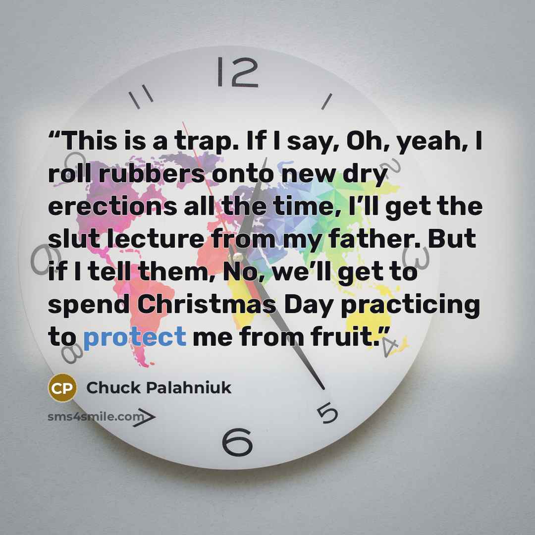 “This is a trap. If I say, Oh, yeah, I roll rubbers onto new dry erections all the time, I’ll get the slut lecture from my father. But if I tell them, No, we’ll get to spend Christmas Day practicing to protect me from fruit.” quote by Chuck Palahniuk