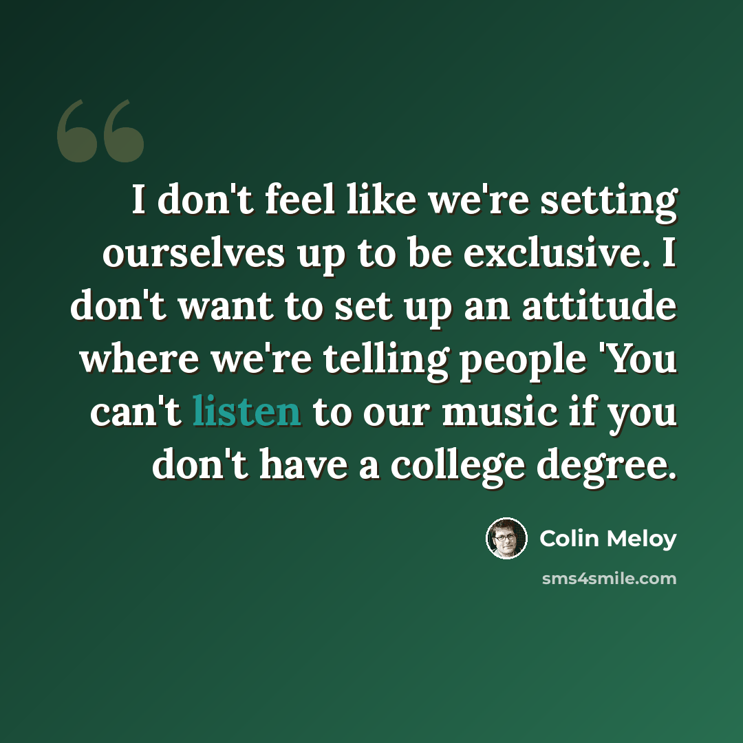 “I don't feel like we're setting ourselves up to be exclusive. I don't want to set up an attitude where we're telling people 'You can't listen to our music if you don't have a college degree.” quote by Colin Meloy