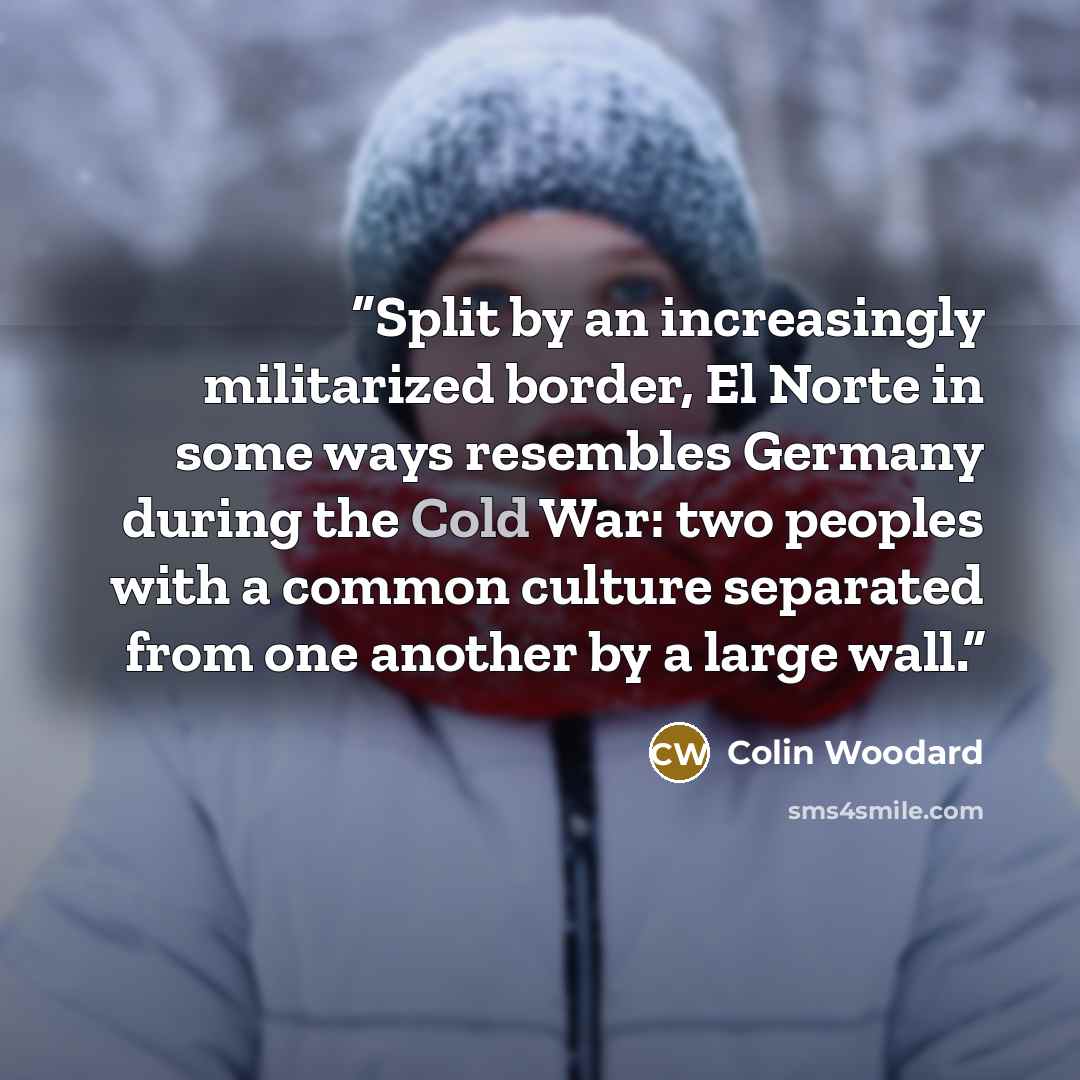 “Split by an increasingly militarized border, El Norte in some ways resembles Germany during the Cold War: two peoples with a common culture separated from one another by a large wall.” quote by Colin Woodard