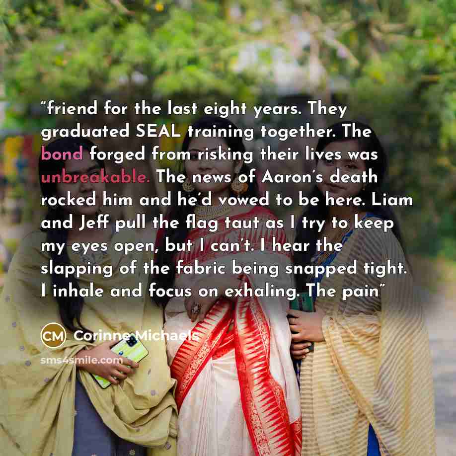 “friend for the last eight years. They graduated SEAL training together. The bond forged from risking their lives was unbreakable. The news of Aaron’s death rocked him and he’d vowed to be here. Liam and Jeff pull the flag taut as I try to keep my eyes open, but I can’t. I hear the slapping of the…” quote by Corinne Michaels