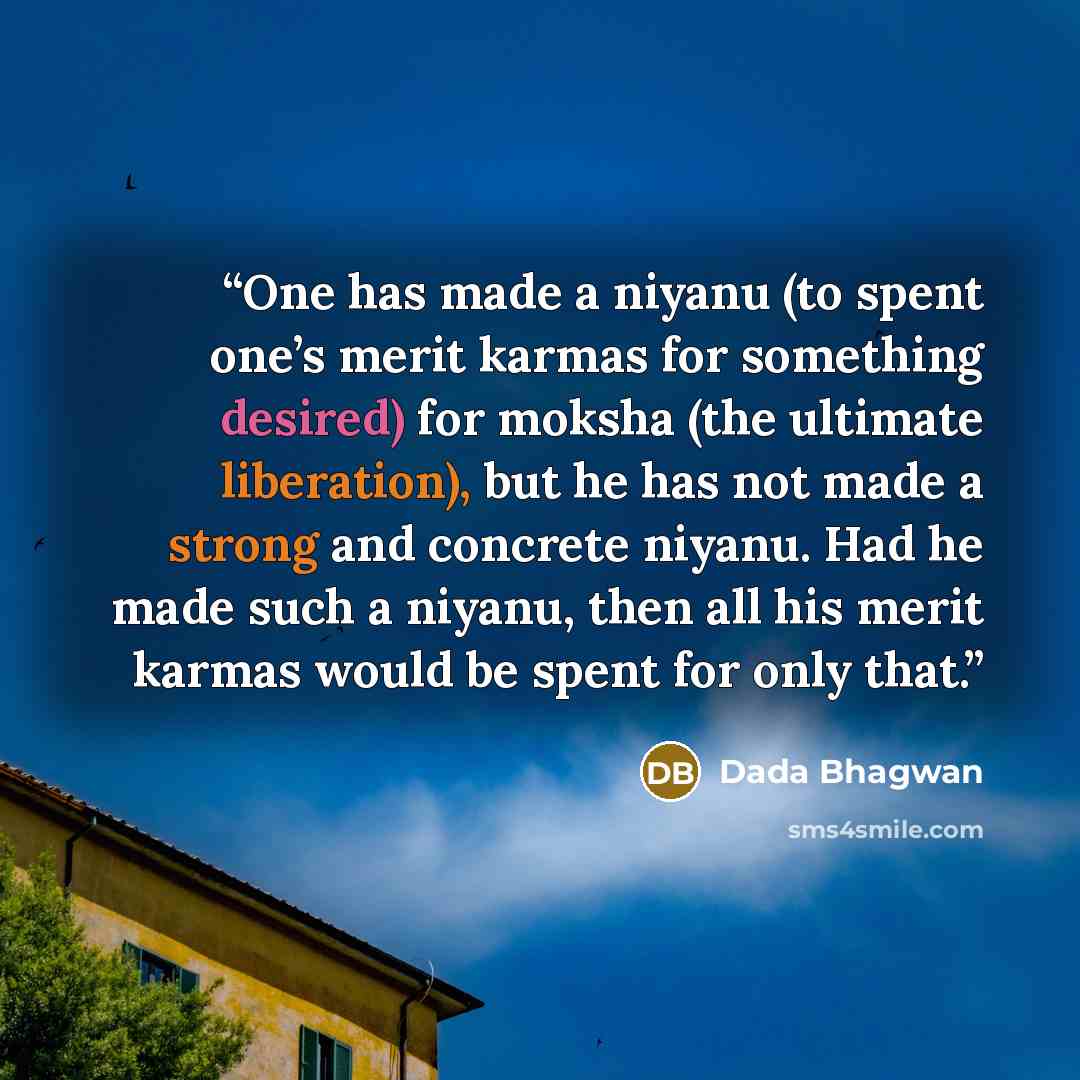 “One has made a niyanu (to spent one’s merit karmas for something desired) for moksha (the ultimate liberation), but he has not made a strong and concrete niyanu. Had he made such a niyanu, then all his merit karmas would be spent for only that.” quote by Dada Bhagwan
