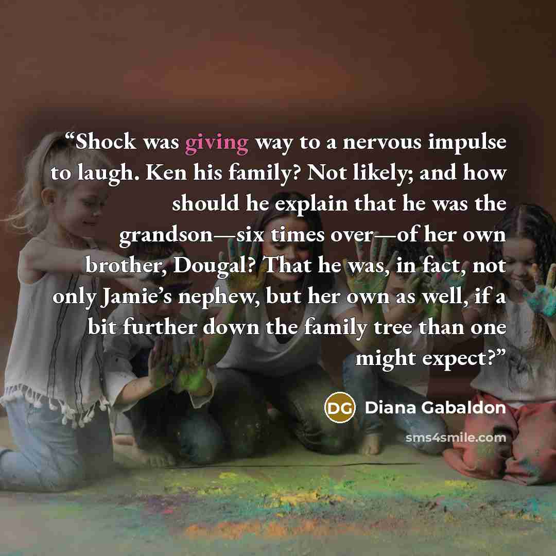 “Shock was giving way to a nervous impulse to laugh. Ken his family? Not likely; and how should he explain that he was the grandson—six times over—of her own brother, Dougal? That he was, in fact, not only Jamie’s nephew, but her own as well, if a bit further down the family tree than one might…” quote by Diana Gabaldon