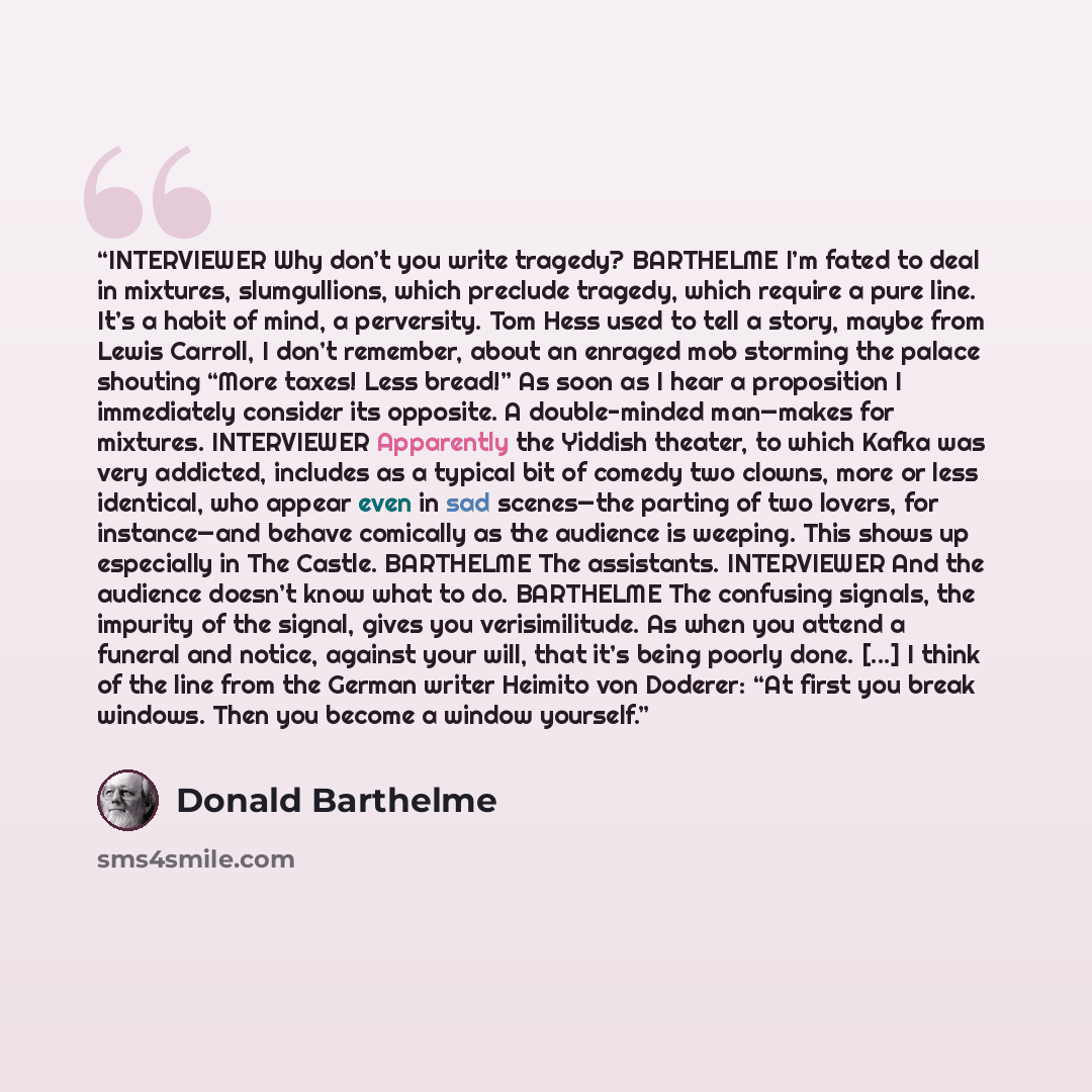 “INTERVIEWER Why don’t you write tragedy? BARTHELME I’m fated to deal in mixtures, slumgullions, which preclude tragedy, which require a pure line. It’s a habit of mind, a perversity. Tom Hess used to tell a story, maybe from Lewis Carroll, I don’t remember, about an enraged mob storming the palace…” quote by Donald Barthelme