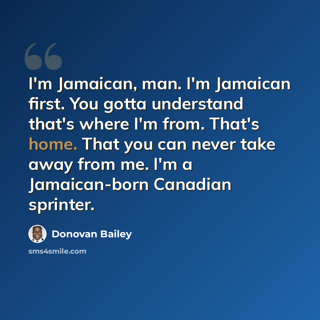 “I'm Jamaican, man. I'm Jamaican first. You gotta understand that's where I'm from. That's home. That you can never take away from me. I'm a Jamaican-born Canadian sprinter.” quote by Donovan Bailey