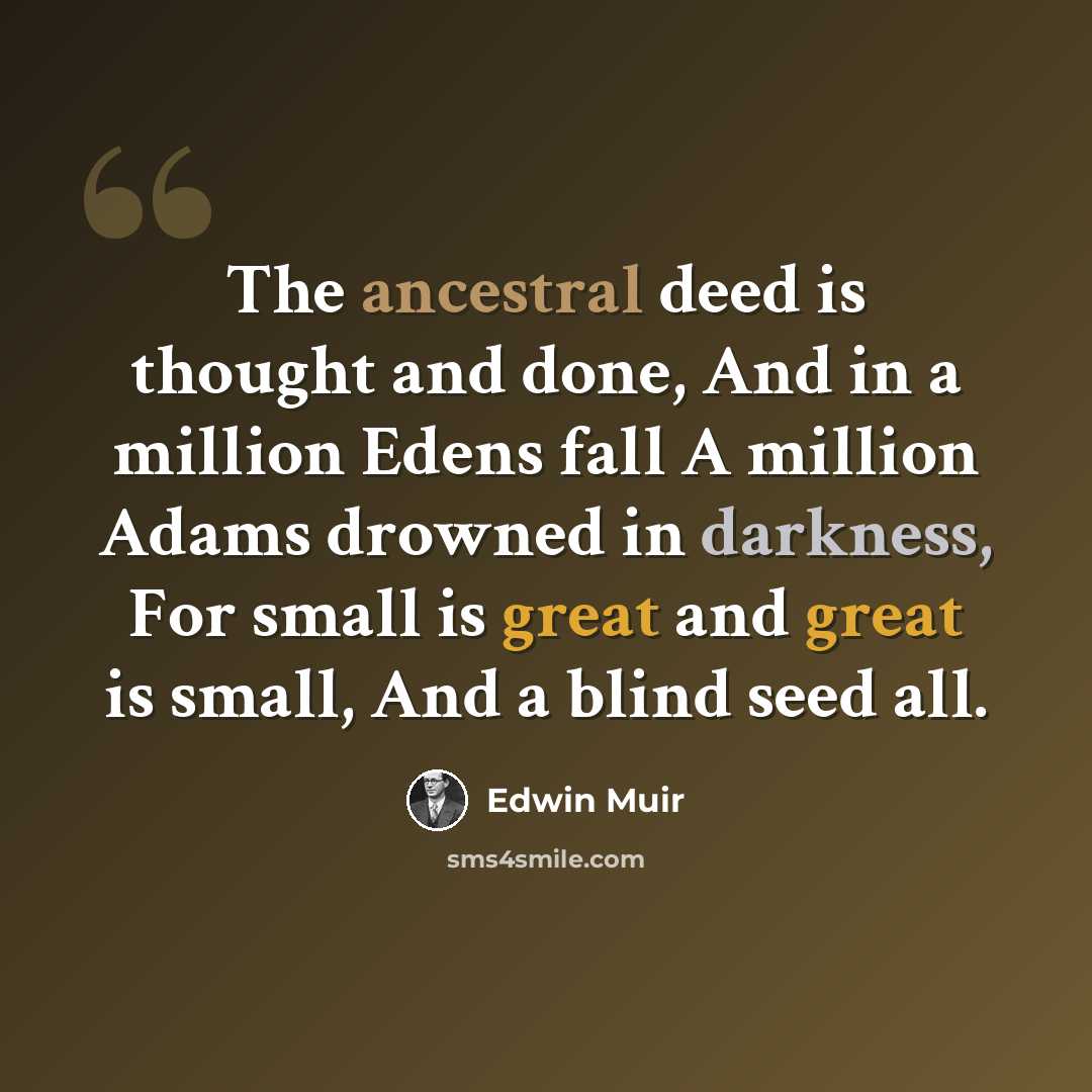 “The ancestral deed is thought and done, And in a million Edens fall A million Adams drowned in darkness, For small is great and great is small, And a blind seed all.” quote by Edwin Muir