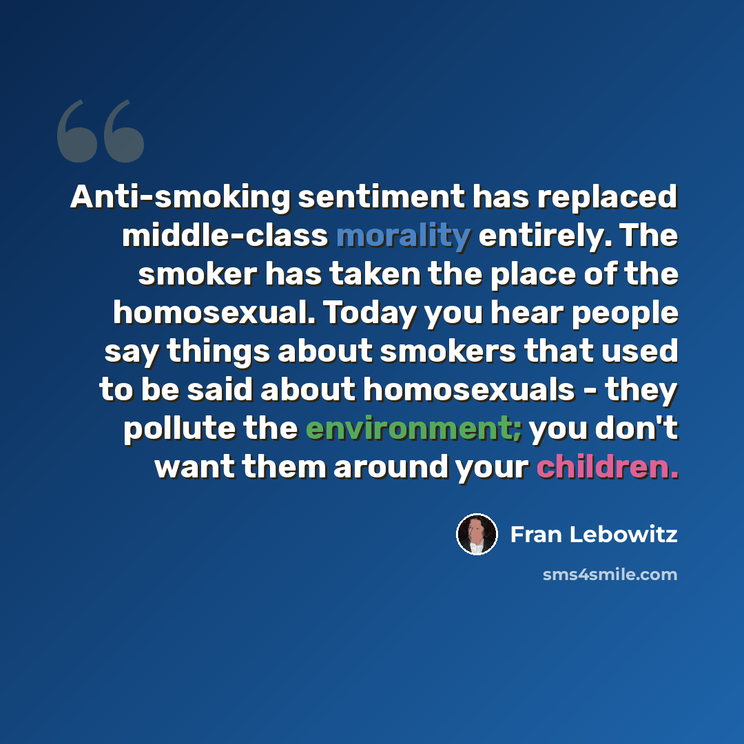 “Anti-smoking sentiment has replaced middle-class morality entirely. The smoker has taken the place of the homosexual. Today you hear people say things about smokers that used to be said about homosexuals - they pollute the environment; you don't want them around your children.” quote by Fran Lebowitz