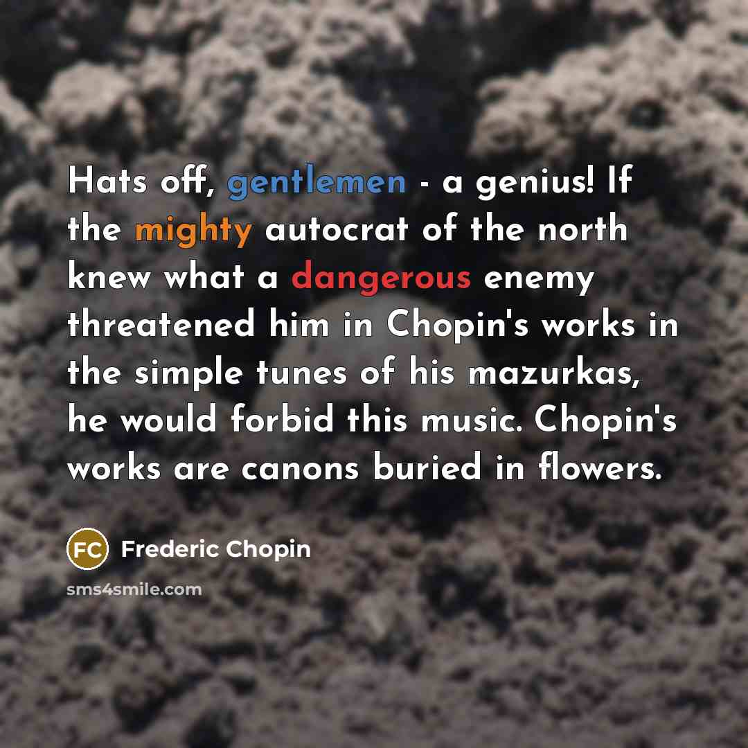“Hats off, gentlemen - a genius! If the mighty autocrat of the north knew what a dangerous enemy threatened him in Chopin's works in the simple tunes of his mazurkas, he would forbid this music. Chopin's works are canons buried in flowers.” quote by Frederic Chopin