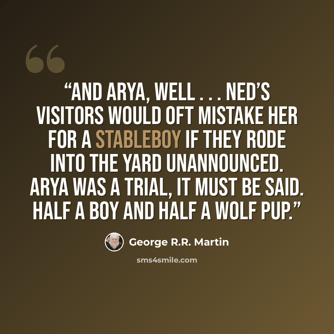 “And Arya, well . . . Ned’s visitors would oft mistake her for a stableboy if they rode into the yard unannounced. Arya was a trial, it must be said. Half a boy and half a wolf pup.” quote by George R.R. Martin