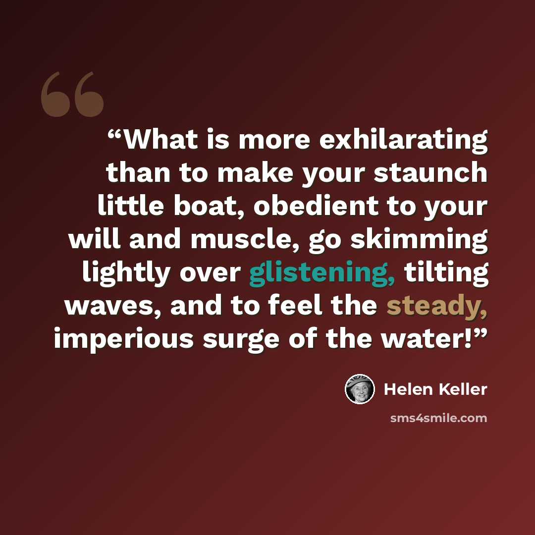 “What is more exhilarating than to make your staunch little boat, obedient to your will and muscle, go skimming lightly over glistening, tilting waves, and to feel the steady, imperious surge of the water!” quote by Helen Keller