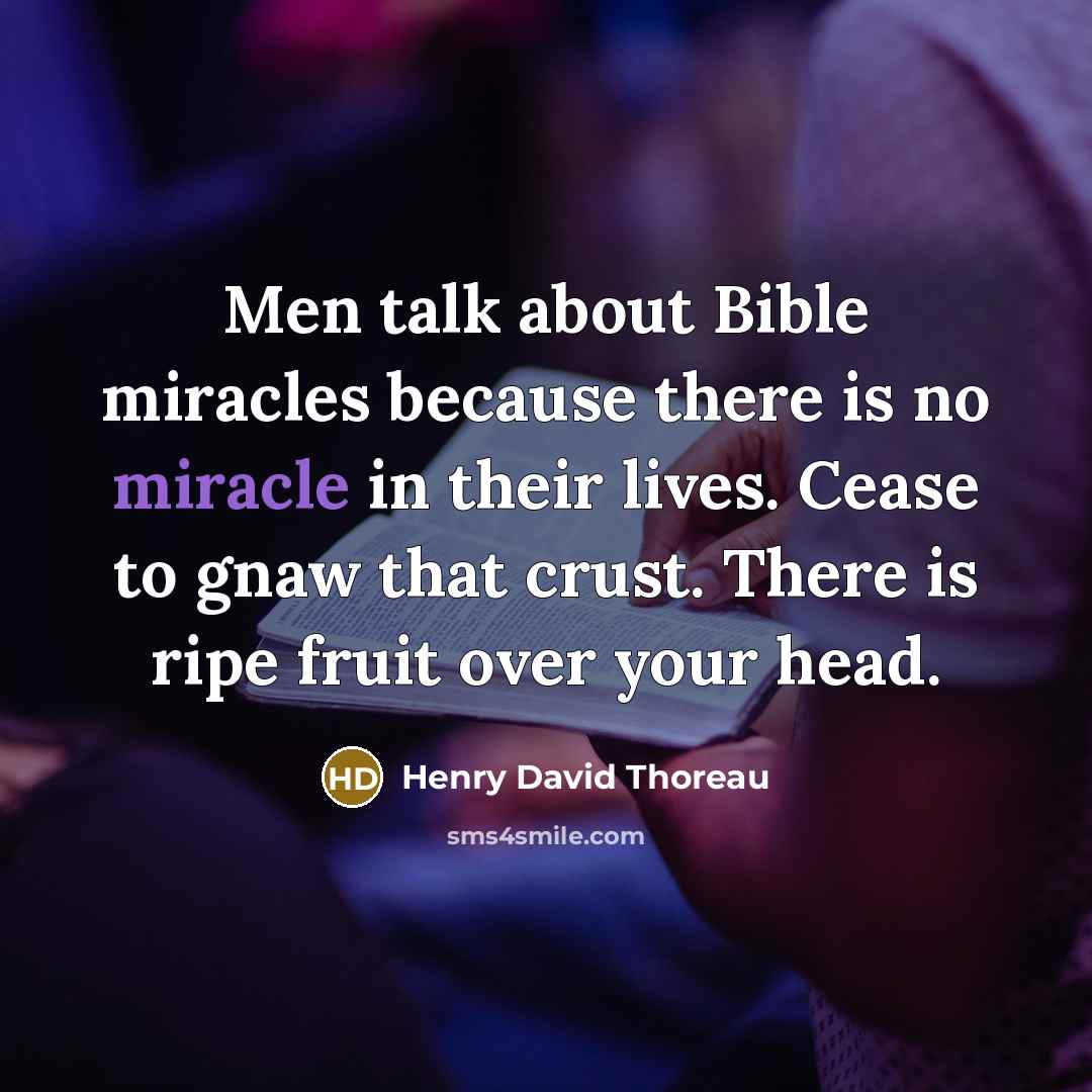 “Men talk about Bible miracles because there is no miracle in their lives. Cease to gnaw that crust. There is ripe fruit over your head.” quote by Henry David Thoreau