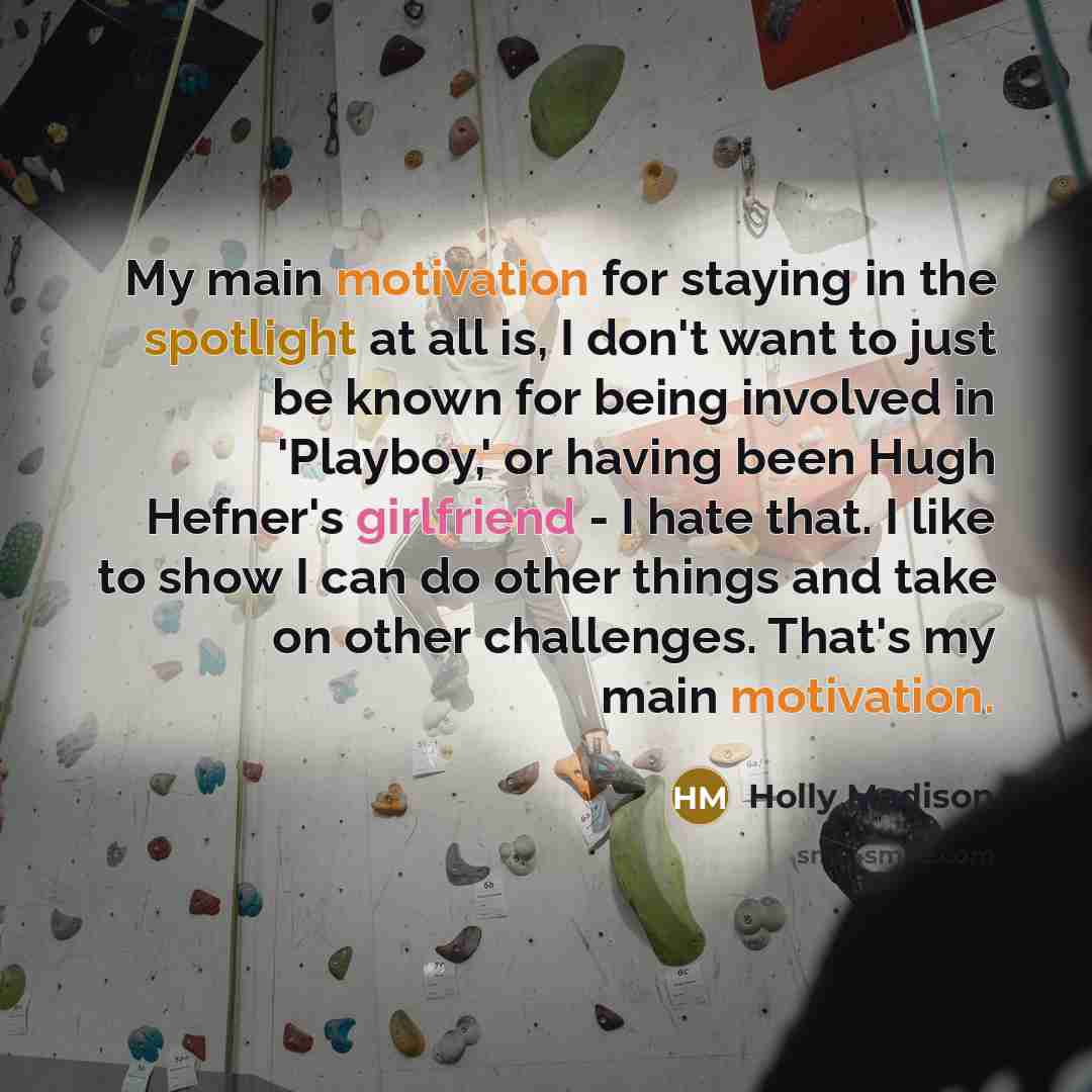 “My main motivation for staying in the spotlight at all is, I don't want to just be known for being involved in 'Playboy,' or having been Hugh Hefner's girlfriend - I hate that. I like to show I can do other things and take on other challenges. That's my main motivation.” quote by Holly Madison