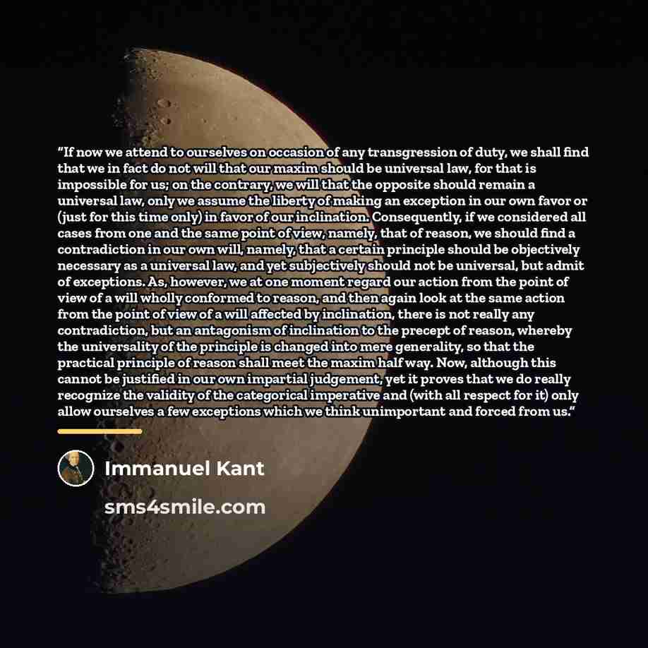 “If now we attend to ourselves on occasion of any transgression of duty, we shall find that we in fact do not will that our maxim should be universal law, for that is impossible for us; on the contrary, we will that the opposite should remain a universal law, only we assume the liberty of making an…” quote by Immanuel Kant